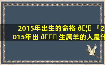 2015年出生的命格 🦉 「2015年出 🐞 生属羊的人是什么命」